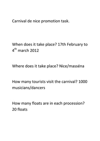 Carnival de nice promotion task.




When does it take place? 17th February to
4th march 2012


Where does it take place? Nice/masséna


How many tourists visit the carnival? 1000
musicians/dancers


How many floats are in each procession?
20 floats
 