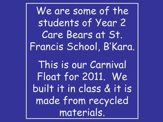 We are some of the students of Year 2 Care Bears at St. Francis School, B’Kara. This is our Carnival Float for 2011.  We built it in class & it is made from recycled materials. 
