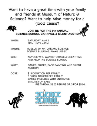 Want to have a great time with your family
   and friends at Museum of Nature &
Science? Want to help raise money for a
              good cause?
            JOIN US FOR THE 9th ANNUAL
    SCIENCE SCHOOL CARNIVAL & SILENT AUCTION

 WHEN:     SATURDAY, April 2
           1P.M. UNTIL 4 P.M.

 WHERE:   MUSEUM OF NATURE AND SCIENCE
          SCIENCE BUILDING IMAX® LOBBY

 WHO:      ANYONE WHO WANTS TO HAVE A GREAT TIME
           AND HELP THE SCIENCE SCHOOL

 WHAT:     GAMES, PRIZES, FACE PAINTING, AND SILENT
           AUCTION

 COST:     $15 DONATION PER FAMILY
           5 DRINK TICKETS PER FAMILY
           GAMES INCLUDED WITH ENTRANCE
           SNACKS FOR SALE
                 PIE THROW: $2.00 PER PIE OR 3 FOR $5.00.




                    www.natureandscience.org
 