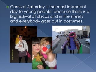 CarnivalSaturdayisthemostimportantdaytoyoungpeople, becausethereis a big festival at discos and in thestreets and everybodygoesout in costumes .