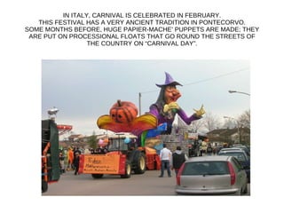 IN ITALY, CARNIVAL IS CELEBRATED IN FEBRUARY. THIS FESTIVAL HAS A VERY ANCIENT TRADITION IN PONTECORVO. SOME MONTHS BEFORE, HUGE PAPIER-MACHE’ PUPPETS ARE MADE; THEY ARE PUT ON PROCESSIONAL FLOATS THAT GO ROUND THE STREETS OF THE COUNTRY ON “CARNIVAL DAY”. 