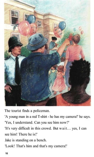 The tourist finds a policeman.
'A young man in a red T-shirt - he has my camera!' he says.
'Yes, I understand. Can you see him now?'
'It's very difficult in this crowd. But wait... yes, I can
see him! There he is!'
Jake is standing on a bench.
'Look! That's him and that's my camera!'
10
 