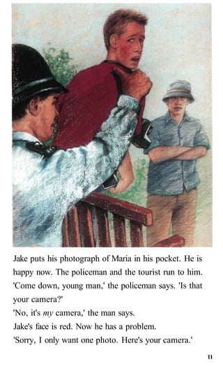 Jake puts his photograph of Maria in his pocket. He is
happy now. The policeman and the tourist run to him.
'Come down, young man,' the policeman says. 'Is that
your camera?'
'No, it's my camera,' the man says.
Jake's face is red. Now he has a problem.
'Sorry, I only want one photo. Here's your camera.'
11
 