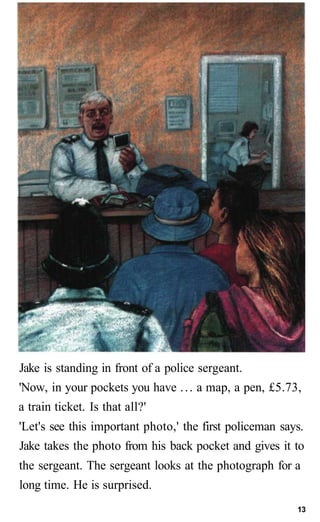 Jake is standing in front of a police sergeant.
'Now, in your pockets you have ... a map, a pen, £5.73,
a train ticket. Is that all?'
'Let's see this important photo,' the first policeman says.
Jake takes the photo from his back pocket and gives it to
the sergeant. The sergeant looks at the photograph for a
long time. He is surprised.
13
 