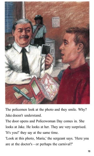 The policemen look at the photo and they smile. Why?
Jake doesn't understand.
The door opens and Policewoman Day comes in. She
looks at Jake. He looks at her. They are very surprised.
'It's you!' they say at the same time.
'Look at this photo, Maria,' the sergeant says. 'Here you
are at the doctor's - or perhaps the carnival?'
15
 