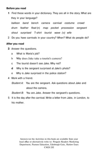 Before you read
1 Find these words in your dictionary. They are all in the story. What are
they in your language?
balloon band bench camera carnival costume crowd
drum feather float (n) map pocket procession sergeant
shout surprised T-shirt tourist wave (v) wife
2 Do you have carnivals in your country? When? What do people do?
After you read
3 Answer the questions.
a What is Maria's job?
b Why does Jake take a tourist's camera?
с The tourist doesn't see Jake. Why not?
d Why is the sergeant surprised at Jake's photo?
e Why is Jake surprised in the police station?
4 Work with a friend.
Student A: You are the sergeant. Ask questions about Jake and
about the camera.
Student B: You are Jake. Answer the sergeant's questions.
5 It is the day after the carnival. Write a letter from Jake, in London, to
his mother.
Answers tor the Activities in this book are available from your
local office or alternatively write to: Penguin Readers Marketing
Department, Pearson Education, Edinburgh Gate, Harlow Essex
CM20 2JE
 