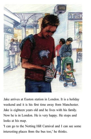 Jake arrives at Euston station in London. It is a holiday
weekend and it is his first time away from Manchester.
Jake is eighteen years old and he lives with his family.
Now he is in London. He is very happy. He stops and
looks at his map.
'I can go to the Notting Hill Carnival and I can see some
interesting places from the bus too,' he thinks.
 
