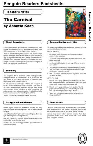 Penguin Readers Factsheets
Teacher’s Notes
The Carnival
by Annette Keen
Summary
About Easystarts Communicative activities
Background and themes Extra words
Jake is eighteen. It is his first time in London and he goes to the
Notting Hill carnival. He sees a beautiful girl on the first float, she
sees him too. He thinks he’s in love with her. He follows her and is
able to speak to her. her name is Maria.
He finds a camera on a cafe table, and takes it to get a photo of
her. But he loses her float and has to run off with it. The owner of
the camera and a policeman chase him. Jake finds Maria, takes a
photo and says sorry to the owner for taking the camera. The
policeman takes Jake to the police station. He asks Jake what he
has in his pocket. Jake shows him the photo of Maria.
There is a surprise. A policewoman walks in. It is Maria!
London: a good place to visit, both for the first time, and many
times! Notting Hill carnival is very famous. It is the biggest carnival
in Europe.
Jobs: difficulties of taking time off from a working day. There are
right and wrong ways of having a holiday
Love at first sight: does this really happen? How can you be sure
that the other person feels the same?
Stealing: Jake feels so strongly about the girl, that he takes a
camera from a tourist.
© Pearson Education Limited 2003
The following teacher-led activities cover the same sections of text as the
exercises at the back of the Reader.
BEFORE YOU READ
1 Ask students to look at the cover. Ask them to guess in which
country the story takes place.
2 Ask students to say what they think the word ‘carnival’means, from
looking at the cover.
3 Ask them to read the blurb on the back page. Which person on the
cover is Jake?
4 The cover gives an opportunity to revise the vocabulary of colours.
What is the colour of each letter of the title? What words can you
give to colours you see in a carnival?
5 Write a list of places and events in London (or your own capital) that
you would like to visit.
AFTER YOU READ
1 Students work in groups. What happens after the end of the story?
Does Maria get into trouble? Does Jake see her again? Each group
should decide, and write a short ending of their own.
2 Students work in groups and discuss these questions: What do
people do in carnivals? Do you like carnivals? Why/why not? Is
there a big carnival in your town/country? Talk about it.
3 Where, early in the story, do you get an idea that something is
strange about Maria?
There are twenty extra words, in addition to the 200 headwords,
used in each Easystarts title. The extra words used in this title are
highlighted in question 1 at the back of the Reader. They are::
carnival map bench balloon camera costume float drum
procession feather band shout tourist wife wave T-shirt
point sergeant surprised
Easystarts are Penguin Readers written to the lowest level in the
Penguin Readers series. They are specially written originals, using
200 headwords and the simplest grammatical structures.
There are more than twenty titles to choose from, across a range
of styles and subject matter. All titles are in full colour with carefully
selected photos and/or artwork which helps to guide early learners
of English. There is one page of activities at the back of each book.
Penguin Readers Easystarts provide pleasurable reading for all
tastes at an appropriate level of difficulty.
 