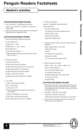Penguin Readers Factsheets
Student’s activities
ACTIVITIES BEFORE READING THE BOOK
1 Look at the pictures. On which pages can you find:
camera lorry balloons bus policeman policewoman
child’s buggy?
2 Why do you think there is a police station in the final picture?
What do you think is happening to Jake?
ACTIVITIES WHILE READING THE BOOK
1 Add one colour word to complete the sentences.
(a) The London bus is –– .
(b) Mel wears a –– dress.
(c) Maria wears a –– and –– costume.
(d) The balloons are –– .
(e) The policeman’s uniform is –– .
(f) When the policeman finds Jake with the tourist’s camera,
Jake’s face goes ––
2 Answer the questions.
(a) Where does Jake live?
(b) How does he travel to the carnival?
(c) What is the first famous place he sees on the bus?
(d) What do the people in the carnival carry?
(e) Does Maria give Jake her phone number?
(f) Whose camera does Jake take?
(g) Who does Jake think of when he is in trouble?
3. True or false
(a) Jake is with his family in London.
(b) It is a hot afternoon.
(c) Jake goes on a bus.
(d) Mel understands what is happening to Jake when he
looks at Maria.
(e) People are drinking tea in a street café.
(f) Jake stands on a table to take his photo.
(g) The tourists with the camera have a daughter.
4 Which word is different?
Example: (a) Notting Hill, Euston, Manchester
Answer: Manchester
(b) costume, feathers, float
(c) listening to music, dancing, stealing cameras
(d) drums, bands, T-shirt
(e) float, procession, bench
(f) policeman, sergeant, doctor
5 Choose the word to make the sentence. Put the word in the
right place.
quickly suddenly please only slowly
(a) Maria! You are late.
(b) Smile.
(c) It was quiet. The band started (
(d) Jake can see Maria.
(e) The procession moves down the road.
5 Match the word to its meaning
balloons drum wave costume feather map
(a) It is a musical instrument.
(b) To call someone with your hand.
(c) It guides you round a town.
(d) Something light which covers a bird’s body.
(e) They have air in them.
(f) Special clothes.
ACTIVITIES AFTER READING THE BOOK
1 Work in pairs. One of you is Jake and the other is Maria. You
have just met. What do you say to each other? Or, describe
Jake and Maria, from the book. What do they look like? What
are wearing? and so on
2 Read page 13 again. Now close the book.
(a) What does Jake have in his pocket?
(b) What do you have either in your pocket, or in your bag?
3 You are a tourist. Jake takes your camera. How do you feel?
What do you say to the policeman?
Published and distributed by Pearson Education
Factsheet written by Rose Hill
Factsheet series developed by Louise James
© Pearson Education Limited 2003
 