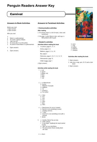 Carnival
Penguin Readers Answer Key
Answers to Book Activities
Before you read
1 Open answer
2 Open answer
After you read
3
a Maria is a policewoman
b He wants a photo of Maria
c Jake runs off
d He know who it is in the photo
e He doesn’t know Maria is a policewoman.
4 Open answers
5 Open answers
Answers to Factsheet Activities
• Communicative activities
After reading
2 At carnival, there is a lot of music, noise and
excitement.
3 On page 4, when Maria is late, and says ‘a
little problem with my job’.
.• Student’s activities
Activities before reading the book
1 A camera, pages 8 , 9, 11
A lorry, pages 4, 6
Balloons, pages 3, 5, 6, 10
Bus, page 2
Policeman, pages 5, 10, 11, 12, 13, 15
Policewoman, page 15
Child’s buggy, page 1
2 Open answers
Activities while reading the book
1 a red
b green
c yellow, red
d blue
e blue
f red
2 a in Manchester
b by bus
c Madame Tussauds
d balloons
e no
f a tourist’s
g his mother
3 a false
b true
c true
d true
e false
f false
g false
4 a Manchester (it’s not in London)
b float (it is not something to wear)
c stealing cameras
d T-shirt
e bench (it is not something to do with a
carnival
f doctor
5 a Quickly, Maria! You are late.
b Smile, please.
c It was quiet. Suddenly the band started
to play.
d Jake can see only Maria.
e The procession moves slowly down
the road.
6 a drum
b wave
c map
d feather
e balloons
f costume
Activities after reading the book
1 Open answers
2 Jake has a map, pen, £5.73 and a train
ticket.
3 Open answers
carnivalans 6/2/03 4:38 PM Page 1
 