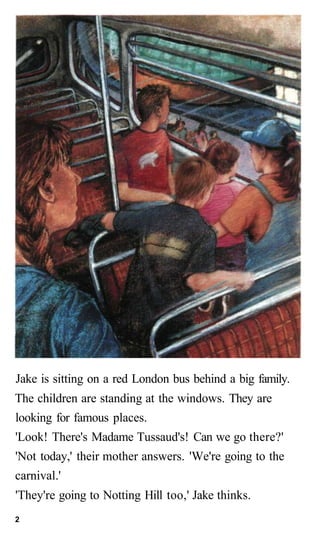Jake is sitting on a red London bus behind a big family.
The children are standing at the windows. They are
looking for famous places.
'Look! There's Madame Tussaud's! Can we go there?'
'Not today,' their mother answers. 'We're going to the
carnival.'
'They're going to Notting Hill too,' Jake thinks.
2
 