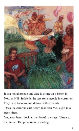 It is a hot afternoon and Jake is sitting on a bench in
Notting Hill. Suddenly, he sees some people in costumes.
They have balloons and drams in their hands.
'Does the carnival start here?' Jake asks Mel, a girl in a
green dress.
'Yes, near here. Look at the floats!' she says. 'Listen to
the music! The procession is starting.'
з
 
