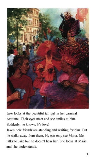 Jake looks at the beautiful tall girl in her carnival
costume. Their eyes meet and she smiles at him.
Suddenly, he knows. It's love!
Jake's new friends are standing and waiting for him. But
he walks away from them. He can only see Maria. Mel
talks to Jake but he doesn't hear her. She looks at Maria
and she understands.
5
 