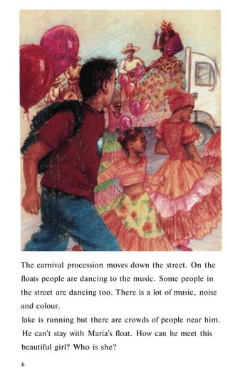 The carnival procession moves down the street. On the
floats people are dancing to the music. Some people in
the street are dancing too. There is a lot of music, noise
and colour.
lake is running but there are crowds of people near him.
He can't stay with Maria's float. How can he meet this
beautiful girl? Who is she?
ь
 