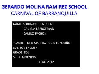 GERARDO MOLINA RAMIREZ SCHOOL
   CARNIVAL OF BARRANQUILLA
   NAME: SONIA ANDREA ORTIZ
         DANIELA BERROTERAN
         CAMILO PACHON

   TEACHER: Miss MARTHA ROCIO LONDOÑO
   SUBJECT: ENGLISH
   GRADE: 801
   SHIFT: MORNING
                    YEAR 2012
 