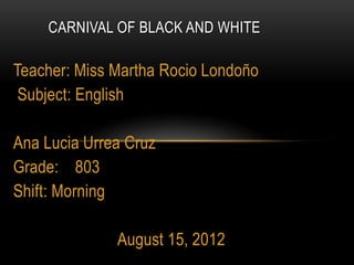 CARNIVAL OF BLACK AND WHITE

Teacher: Miss Martha Rocio Londoño
 Subject: English

Ana Lucia Urrea Cruz
Grade: 803
Shift: Morning

              August 15, 2012
 