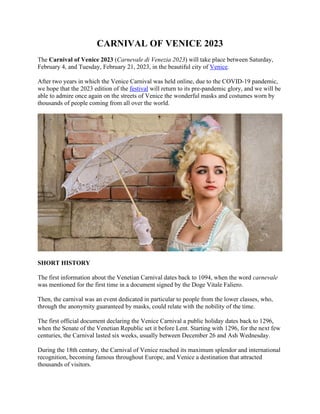 CARNIVAL OF VENICE 2023
The Carnival of Venice 2023 (Carnevale di Venezia 2023) will take place between Saturday,
February 4, and Tuesday, February 21, 2023, in the beautiful city of Venice.
After two years in which the Venice Carnival was held online, due to the COVID-19 pandemic,
we hope that the 2023 edition of the festival will return to its pre-pandemic glory, and we will be
able to admire once again on the streets of Venice the wonderful masks and costumes worn by
thousands of people coming from all over the world.
SHORT HISTORY
The first information about the Venetian Carnival dates back to 1094, when the word carnevale
was mentioned for the first time in a document signed by the Doge Vitale Faliero.
Then, the carnival was an event dedicated in particular to people from the lower classes, who,
through the anonymity guaranteed by masks, could relate with the nobility of the time.
The first official document declaring the Venice Carnival a public holiday dates back to 1296,
when the Senate of the Venetian Republic set it before Lent. Starting with 1296, for the next few
centuries, the Carnival lasted six weeks, usually between December 26 and Ash Wednesday.
During the 18th century, the Carnival of Venice reached its maximum splendor and international
recognition, becoming famous throughout Europe, and Venice a destination that attracted
thousands of visitors.
 