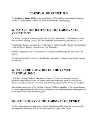 CARNIVAL OF VENICE 2024
The Carnival of Venice 2024 (Carnevale di Venezia 2024) will take place between Saturday,
January 27, and Tuesday, February 13, 2024, in the beautiful city of Venice.
WHAT ARE THE DATES FOR THE CARNIVAL OF
VENICE 2024?
The Venice Carnival is an annual festival held in Venice, which starts 19 days before Lent and
ends on Shrove Tuesday (Mardi Gras), the day before Ash Wednesday, the first day of Lent.
Traditionally, the most important days of the Carnival are Fat Thursday (the last Thursday before
Lent), and Shrove Tuesday (the day before Ash Wednesday).
However, the greatest influx of tourists will be certainly recorded during the weekends of the
festival.
During the Carnival of Venice 2024, Fat Thursday will fall on February 8, and Shrove Tuesday
on February 13.
WHAT IS THE LOCATION OF THE VENICE
CARNIVAL 2024?
The Venice Carnival 2024 will take place, of course, in Venice, but through Venice we
understand both the main island, the other islands of the Venetian Lagoon, such as Murano,
Burano and Lido, but also the continental part of the city, represented by Mestre and Marghera.
Although the main events of the Carnival of Venice 2024 will take place in the historical center
of Venice, represented by the main island, certain events will be held in Mestre and Marghera, or
on the other islands of the Venetian Lagoon.
SHORT HISTORY OF THE CARNIVAL OF VENICE
The first information about a carnival in Venice dates back to 1094, when the word carnevale
was mentioned for the first time in a document signed by Doge Vitale Faliero.
 