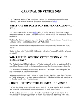 CARNIVAL OF VENICE 2025
The Carnival of Venice 2025 (Carnevale di Venezia 2025) will take place between Friday,
February 14, and Tuesday, March 4, 2025, in the incredible city of Venice.
WHAT ARE THE DATES FOR THE VENICE CARNIVAL
2025?
The Carnival of Venice is an annual festival held, of course, in Venice, which starts 19 days
before Lent and ends on Shrove Tuesday (Mardi Gras), the day before Ash Wednesday, the first
day of Lent.
Traditionally, the most important days of the Carnival are Fat Thursday (the last Thursday before
Lent), and Shrove Tuesday (the day before Ash Wednesday).
However, the greatest influx of tourists will be certainly recorded during the weekends of the
festival.
During the Carnival of Venice 2025, Fat Thursday will fall on February 27, and Shrove Tuesday
on March 4.
WHAT IS THE LOCATION OF THE CARNIVAL OF
VENICE 2025?
The Venice Carnival 2025 will take place in Venice, but through Venice we understand both the
main island, the other islands of the Venetian Lagoon, and also the continental part of the city.
The other islands of the Lagoon are Murano, Burano and Lido, and the continental part of the
city is represented by Marghera and Mestre.
Although the main events of the Carnival of Venice 2025 will take place in the historical center
of Venice, represented by the main island, certain events will be held in Mestre and Marghera, or
on the other islands of the Venetian Lagoon.
SHORT HISTORY OF THE CARNIVAL OF VENICE
The first information about a carnival in Venice dates back to 1094, when the word carnevale
was mentioned for the first time in a document signed by Doge Vitale Faliero.
Back then, the carnival was an event dedicated in particular to people from the lower classes,
who, through the anonymity guaranteed by masks, could relate with the nobility of the time.
 