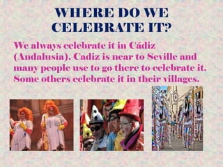 WHERE DO WE
CELEBRATE IT?
We always celebrate it in Cádiz
(Andalusia). Cadiz is near to Seville and
many people use to go there to celebrate it.
Some others celebrate it in their villages.
 