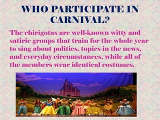 WHO PARTICIPATE IN
CARNIVAL?
The chirigotas are well-known witty and
satiric groups that train for the whole year
to sing about politics, topics in the news,
and everyday circumstances, while all of
the members wear identical costumes.
 