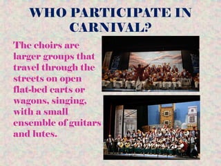 WHO PARTICIPATE IN
CARNIVAL?
The choirs are
larger groups that
travel through the
streets on open
flat-bed carts or
wagons, singing,
with a small
ensemble of guitars
and lutes.
 