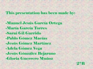 This presentation has been made by:
-Manuel Jesús García Ortega
-María García Torres
-Sarai Gil Garrido
-Pablo Gómez Macías
-Jesús Gómez Martínez
-Adela Gómez Vega
-Jesús Gónzález Bejarano
-Gloria Guerrero Muñoz
2ºB
 
