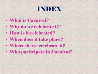 INDEX
• What is Carnival?
• Why do we celebrate it?
• How is it celebrated?
• When does it take place?
• Where do we celebrate it?
• Who participate in Carnival?
 