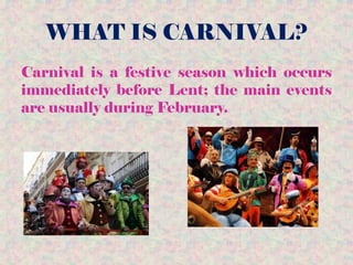WHAT IS CARNIVAL?
Carnival is a festive season which occurs
immediately before Lent; the main events
are usually during February.
 