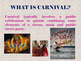 WHAT IS CARNIVAL?
Carnival typically involves a public
celebration or parade combining some
elements of a circus, mask and public
street party.
 