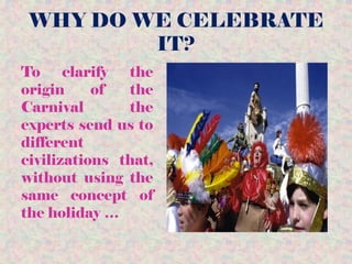 WHY DO WE CELEBRATE
IT?
To clarify the
origin of the
Carnival the
experts send us to
different
civilizations that,
without using the
same concept of
the holiday …
 