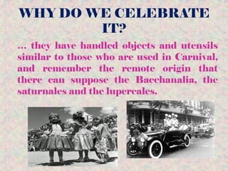 WHY DO WE CELEBRATE
IT?
… they have handled objects and utensils
similar to those who are used in Carnival,
and remember the remote origin that
there can suppose the Bacchanalia, the
saturnales and the lupercales.
 