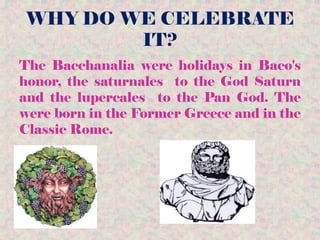 WHY DO WE CELEBRATE
IT?
The Bacchanalia were holidays in Baco's
honor, the saturnales to the God Saturn
and the lupercales to the Pan God. The
were born in the Former Greece and in the
Classic Rome.
 