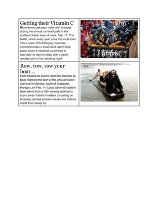 Getting their Vitamin C
Rival teams pelt each other with oranges
during the annual carnival battle in the
northern Italian town of Ivrea, Feb. 15. The
battle, which every year turns the small town
into a mass of fruit-flinging madness,
commemorates a local revolt which took
place when a medieval count tried to
exercise his right to sleep with a newly
wedded girl on her wedding night.

Row, row, row your
boat ...
Men masked as Busho cross the Danube by
boat, marking the start of the annual Busho
Carnival in Mohacs, south of Budapest,
Hungary, on Feb. 14. Local carnival tradition
here stems from a 16th century attempt to
scare away Turkish invaders by putting on
bizarrely painted wooden masks and clothes
made from sheep fur.
 