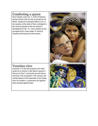 Comforting a queen
Drum Queen Julia Lira, 7, of the Viradouro
samba school cries as she is carried by her
father, Viradouro's president Marco Lira, to
her position at the start of their contingent in
the carnival parade in Rio de Janeiro's
Sambadrome Feb. 14. Lira's position as the
youngest drum corps queen in memory
caused controversy as well as tears.




Venetian view
A person in a carnival costume and mask
poses for a picture in San Marco square in
Venice on Feb.7, during the annual Venice
Carnival. First recorded in 13th century, the
central feature of the festivities is the masks
worn by revelers, a subversive act against
laws enacted against them.
 