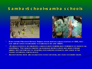 Samba+School=samba schools Even before President Getulio Vargas began funding samba schools in 1935, they had already been incorporated in Carnival in the late 1920’s. A samba school is an organized, samba dance performance performed by women all over Brazil.  The women practice all year long for this event, and when it finally arrives they get dressed in  beautiful, eye-catching costumes, and dance to the sounds of intense, samba music. Accompanying them are usually men doing capoiera, and huge decorated floats. 