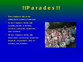 !!Parades!! The parades are main attractions during Carnival! In the parades there are colorful floats, a rhythm section, dancers, acrobats, and confetti. At the parades there are thousands of people including tourists, celebrities, and of course, the natives. 