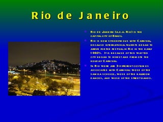 Rio de Janeiro Rio de Janeiro (a.k.a. Rio) is the capital city of Brazil. Rio is now synonymous with Carnival, because international tourists began to arrive for the festival in Rio in the early 1960’s.  It is because of this that the city began to invest and promote the holiday Carnival. In Rio there are 3 different costumes associated with Carnival: those of the samba schools, those of the ballroom dances, and those of the street bands. 