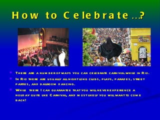 How to Celebrate…? There are a number of ways you can celebrate carnival while in Rio. In Rio there are usually all night long clubs, plays, parades, street parties, and ballroom dancing. While  there I can guarantee that you will never experience a holiday quite like Carnival, and most likely you will want to come back! 