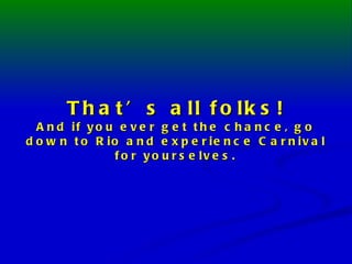 That’s all folks! And if you ever get the chance, go down to Rio and experience Carnival for yourselves. 