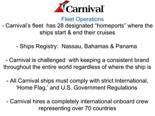 Fleet Operations
- Carnival’s fleet has 28 designated “homeports” where the
ships start & end their cruises
- Ships Registry: Nassau, Bahamas & Panama
- Carnival is challenged with keeping a consistent brand
throughout the entire world regardless of where the ship is
- All Carnival ships must comply with strict International,
‘Home Flag,’ and U.S. Government Regulations
- Carnival hires a completely international onboard crew
representing over 70 countries
 