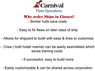 Fleet Operations
Why order Ships in Classes?
- Similar hulls save costs
- Easy to fix flaws on later class of ship
- Allows for shipyard to build with ease & lines to customize
- Crew ( both hotel/ marine) can be easily assimilated which
saves training costs
- If successful, easy to build more
- Easily customizable & can be shared across corporation
Qu ick Time™ an d a
d eco mp resso r
are n eed ed to see th is p ictu re.
 