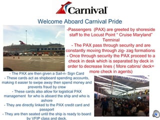 Welcome Aboard Carnival Pride
-Passengers (PAX) are greeted by shoreside
staff to the Locust Point “ Cruise Maryland”
Terminal
- The PAX pass through security and are
constantly moving through zig- zag formations
- Once through security the PAX proceed to a
check in desk which is separated by deck in
order to decrease lines ( More cabins/ deck=
more check in agents)- The PAX are then given a Sail-n- Sign Card
- These cards act as shipboard spending accounts,
making it easier to swipe away then spend money and
prevents fraud by crew
- These cards also allow for logistical PAX
management for who is aboard the ship and who is
ashore
- They are directly linked to the PAX credit card and
passport
- They are then seated until the ship is ready to board
by VFIP class and deck.
 
