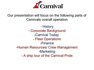 Our presentation will focus on the following parts of
Carnivals overall operation
- History
- Corporate Background
-Carnival Today
- Fleet Operations
-Finance
-Human Resources/ Crew Management
-Marketing
- A ship tour of the Carnival Pride
 
