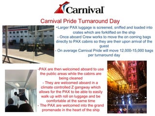 -Larger PAX luggage is screened, sniffed and loaded into
crates which are forklifted on the ship
- Once aboard Crew works to move the on coming bags
directly to PAX cabins so they are their upon arrival of the
guest
- On average Carnival Pride will move 12,000-15,000 bags
per turnaround day
Carnival Pride Turnaround Day
-PAX are then welcomed aboard to use
the public areas while the cabins are
being cleaned
- They are welcomed aboard in a
climate controlled Z gangway which
allows for the PAX to be able to easily
walk up with roll on luggage and be
comfortable at the same time
- The PAX are welcomed into the grand
promenade in the heart of the ship
 