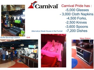 Carnival Pride has :
-5,000 Glasses
- 3,000 Cloth Napkins
-4,500 Forks,
-2,500 Knives
-3,600 Spoons
-7,200 Dishes
Buffet Beverage Station Grill
Alternative Steak House in the Funnel
Mess Station
 