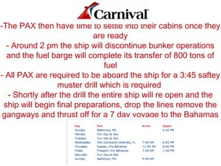 -The PAX then have time to settle into their cabins once they
are ready
- Around 2 pm the ship will discontinue bunker operations
and the fuel barge will complete its transfer of 800 tons of
fuel
- All PAX are required to be aboard the ship for a 3:45 saftey
muster drill which is required
- Shortly after the drill the entire ship will re open and the
ship will begin final preparations, drop the lines remove the
gangways and thrust off for a 7 day voyage to the Bahamas
 