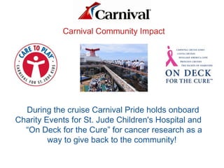 Carnival Community Impact
During the cruise Carnival Pride holds onboard
Charity Events for St. Jude Children's Hospital and
“On Deck for the Cure” for cancer research as a
way to give back to the community!
 