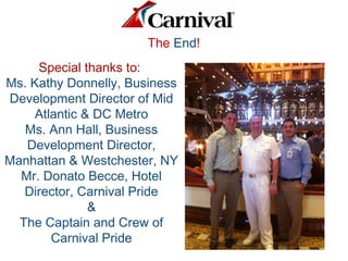 Special thanks to:
Ms. Kathy Donnelly, Business
Development Director of Mid
Atlantic & DC Metro
Ms. Ann Hall, Business
Development Director,
Manhattan & Westchester, NY
Mr. Donato Becce, Hotel
Director, Carnival Pride
&
The Captain and Crew of
Carnival Pride
The End!
 