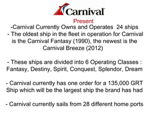 Present
-Carnival Currently Owns and Operates 24 ships
- The oldest ship in the fleet in operation for Carnival
is the Carnival Fantasy (1990), the newest is the
Carnival Breeze (2012)
- These ships are divided into 6 Operating Classes :
Fantasy, Destiny, Spirit, Conquest, Splendor, Dream
- Carnival currently has one order for a 135,000 GRT
Ship which will be the largest ship the brand has had
- Carnival currently sails from 28 different home ports
 
